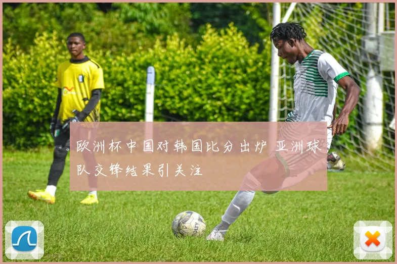 欧洲杯中国对韩国比分出炉 亚洲球队交锋结果引关注