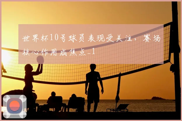 世界杯10号球员表现受关注，赛场核心作用成焦点_1