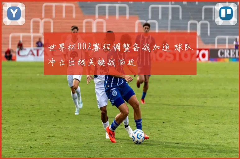 世界杯002赛程调整备战加速 球队冲击出线关键战临近