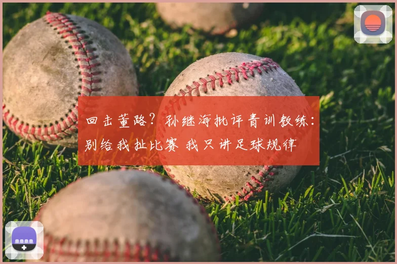回击董路?孙继海批评青训教练:别给我扯比赛 我只讲足球规律