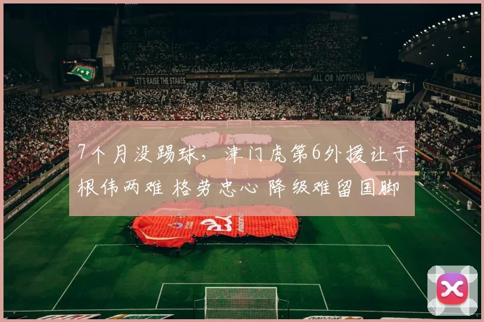 7个月没踢球,津门虎第6外援让于根伟两难 格劳忠心 降级难留国脚