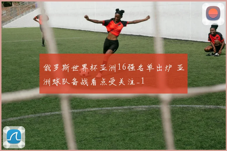 俄罗斯世界杯亚洲16强名单出炉 亚洲球队备战看点受关注_1
