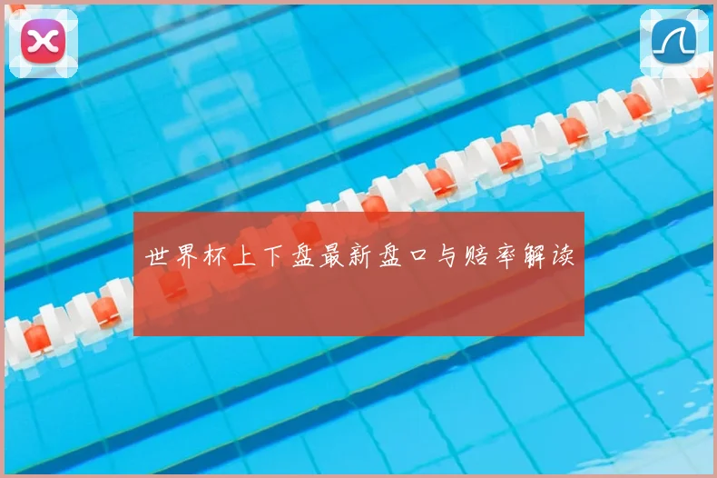 世界杯上下盘最新盘口与赔率解读