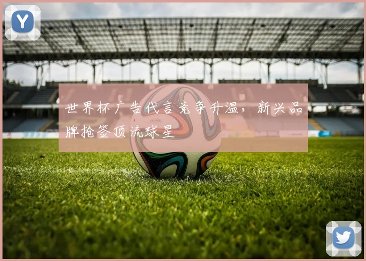 世界杯广告代言竞争升温，新兴品牌抢签顶流球星