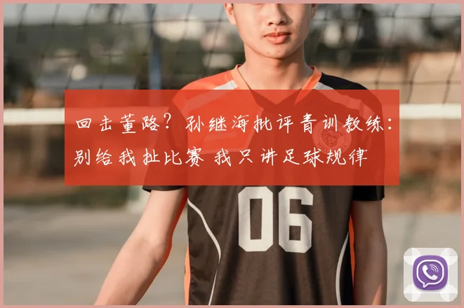 回击董路？孙继海批评青训教练：别给我扯比赛 我只讲足球规律