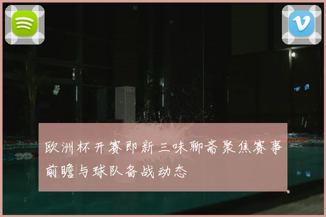 欧洲杯开赛即新三味聊斋聚焦赛事前瞻与球队备战动态