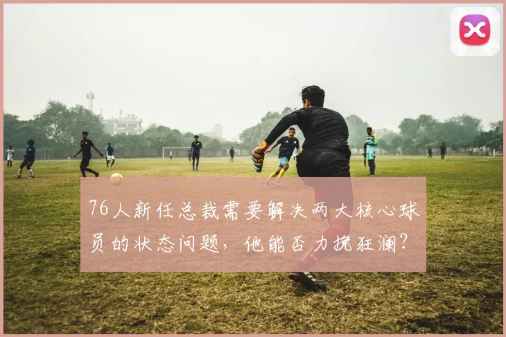76人新任总裁需要解决两大核心球员的状态问题,他能否力挽狂澜?