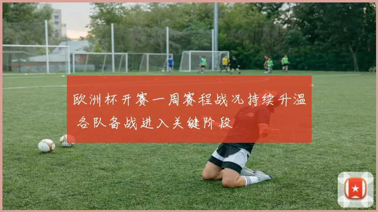 欧洲杯开赛一周赛程战况持续升温 各队备战进入关键阶段