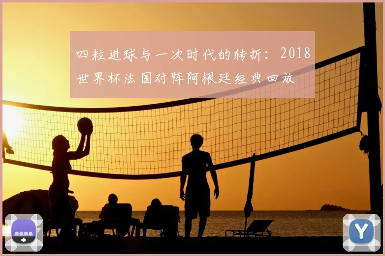 四粒进球与一次时代的转折：2018世界杯法国对阵阿根廷经典回放